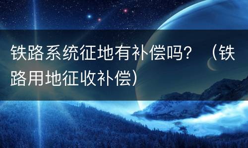 铁路系统征地有补偿吗？（铁路用地征收补偿）