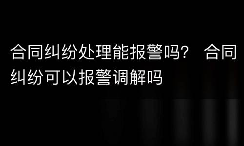 合同纠纷处理能报警吗？ 合同纠纷可以报警调解吗