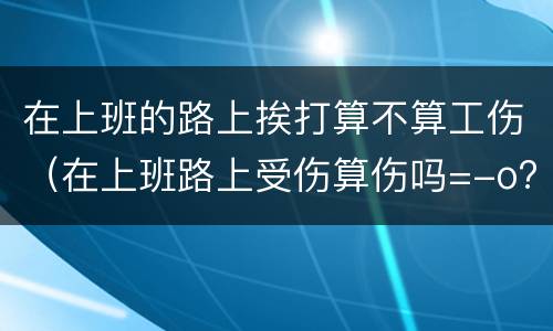 在上班的路上挨打算不算工伤（在上班路上受伤算伤吗=-o?）