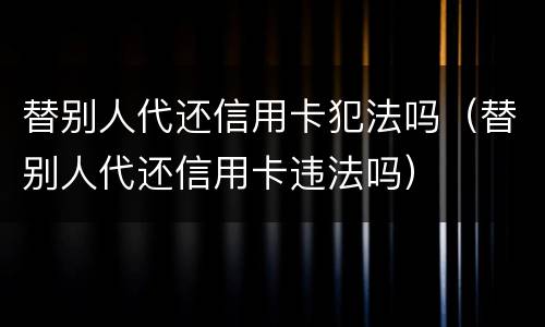 替别人代还信用卡犯法吗（替别人代还信用卡违法吗）