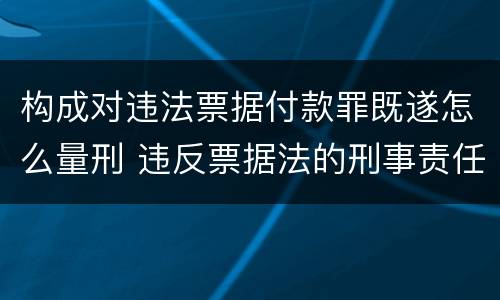 构成对违法票据付款罪既遂怎么量刑 违反票据法的刑事责任