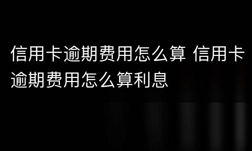 信用卡逾期费用怎么算 信用卡逾期费用怎么算利息