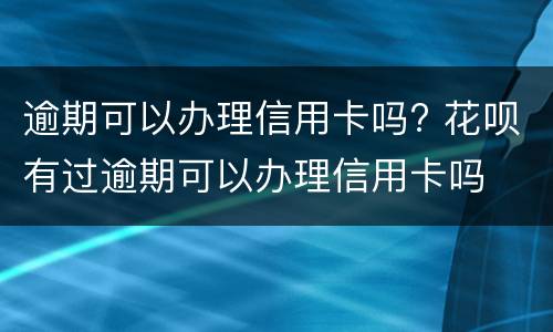 逾期可以办理信用卡吗? 花呗有过逾期可以办理信用卡吗