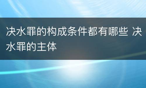 决水罪的构成条件都有哪些 决水罪的主体