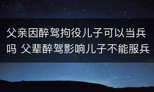 父亲因醉驾拘役儿子可以当兵吗 父辈醉驾影响儿子不能服兵役吗?