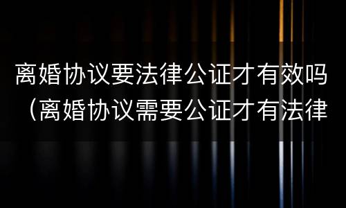 离婚协议要法律公证才有效吗（离婚协议需要公证才有法律效力吗）