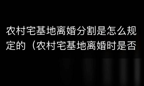 农村宅基地离婚分割是怎么规定的（农村宅基地离婚时是否能分割）