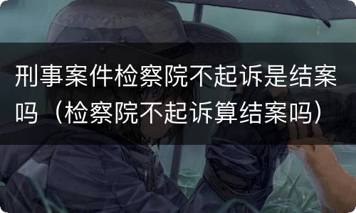 刑事案件检察院不起诉是结案吗（检察院不起诉算结案吗）