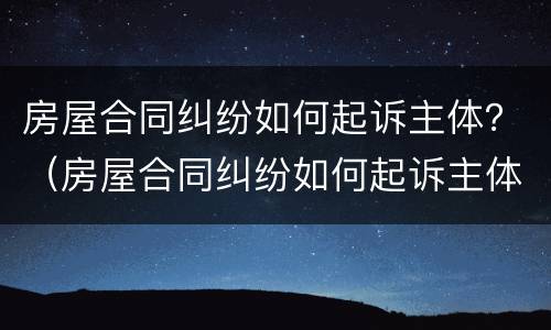 房屋合同纠纷如何起诉主体？（房屋合同纠纷如何起诉主体责任）