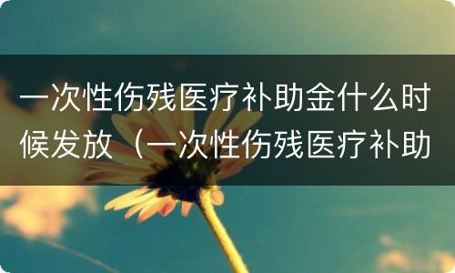 一次性伤残医疗补助金什么时候发放（一次性伤残医疗补助金什么时候发放到账）