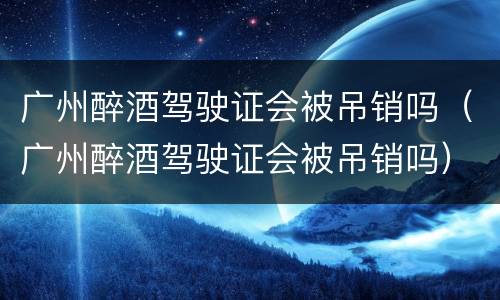 广州醉酒驾驶证会被吊销吗（广州醉酒驾驶证会被吊销吗）