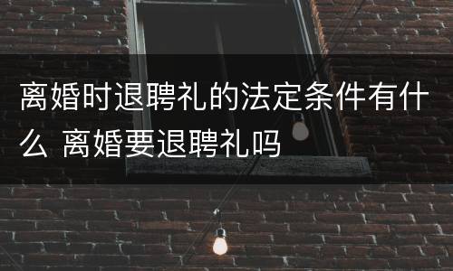 离婚时退聘礼的法定条件有什么 离婚要退聘礼吗