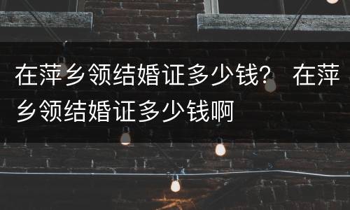 在萍乡领结婚证多少钱？ 在萍乡领结婚证多少钱啊