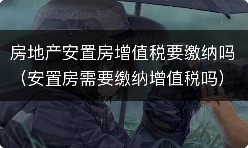 房地产安置房增值税要缴纳吗（安置房需要缴纳增值税吗）