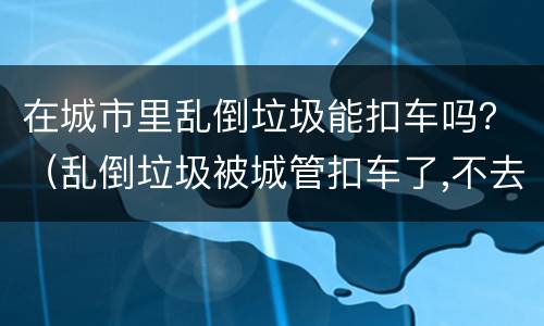 在城市里乱倒垃圾能扣车吗？（乱倒垃圾被城管扣车了,不去处理可以吗）