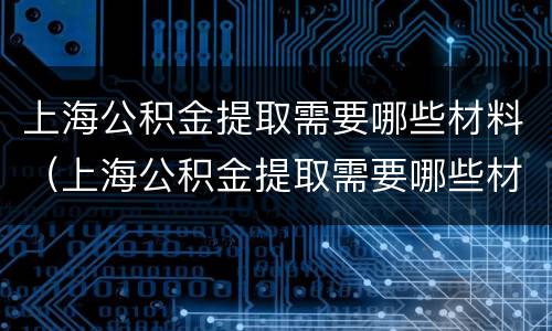 上海公积金提取需要哪些材料（上海公积金提取需要哪些材料和手续）