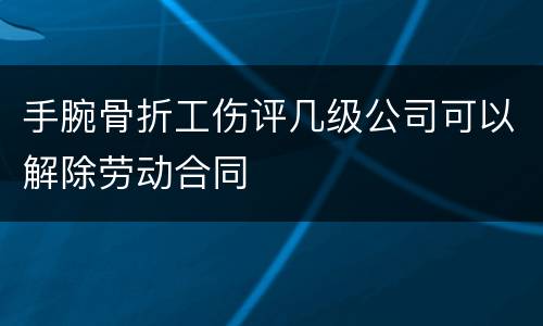 手腕骨折工伤评几级公司可以解除劳动合同