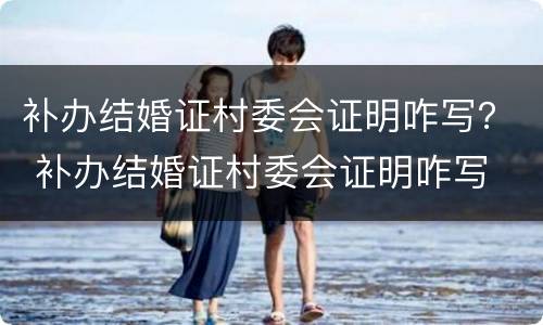 补办结婚证村委会证明咋写？ 补办结婚证村委会证明咋写