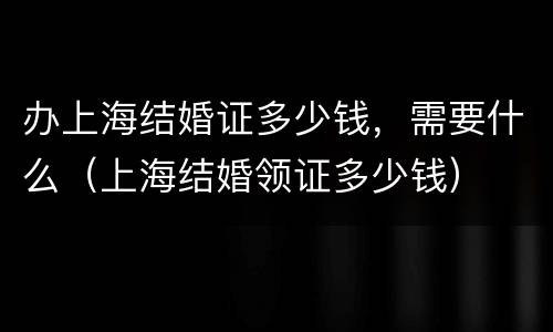 办上海结婚证多少钱，需要什么（上海结婚领证多少钱）