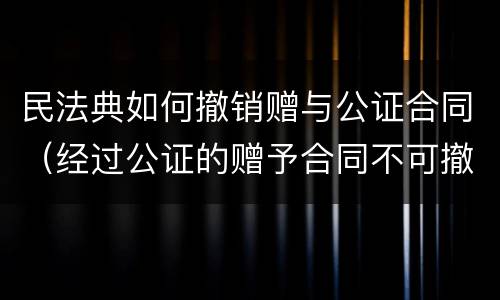 民法典如何撤销赠与公证合同（经过公证的赠予合同不可撤销 民法典）