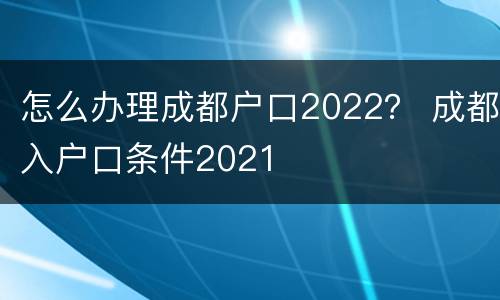 怎么办理成都户口2022？ 成都入户口条件2021