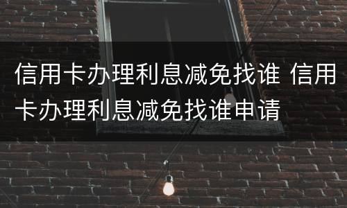 信用卡办理利息减免找谁 信用卡办理利息减免找谁申请