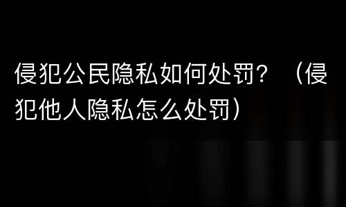 侵犯公民隐私如何处罚？（侵犯他人隐私怎么处罚）