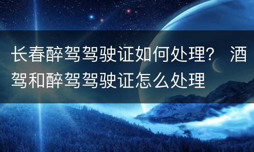 长春醉驾驾驶证如何处理？ 酒驾和醉驾驾驶证怎么处理