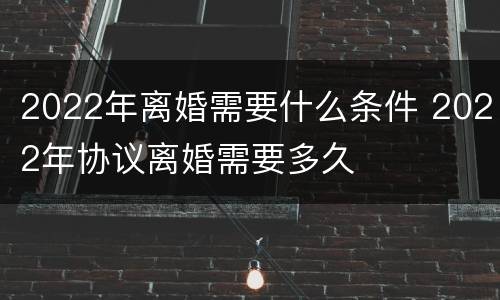 2022年离婚需要什么条件 2022年协议离婚需要多久