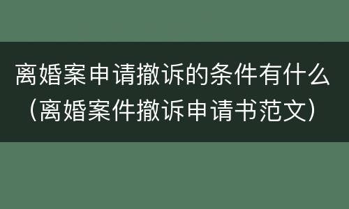 离婚案申请撤诉的条件有什么（离婚案件撤诉申请书范文）