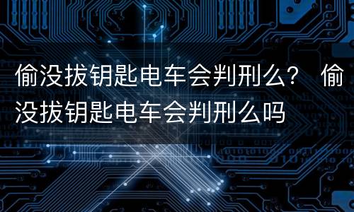 偷没拔钥匙电车会判刑么？ 偷没拔钥匙电车会判刑么吗