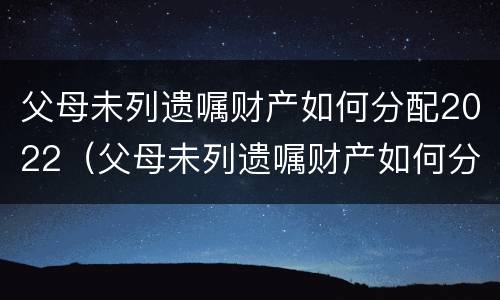 父母未列遗嘱财产如何分配2022（父母未列遗嘱财产如何分配2022年）