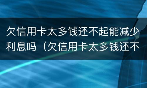 欠信用卡太多钱还不起能减少利息吗（欠信用卡太多钱还不起能减少利息吗怎么办）