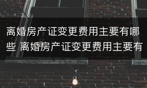 离婚房产证变更费用主要有哪些 离婚房产证变更费用主要有哪些问题