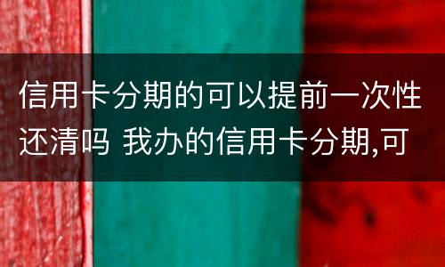 信用卡分期的可以提前一次性还清吗 我办的信用卡分期,可以提前一次性还完吗