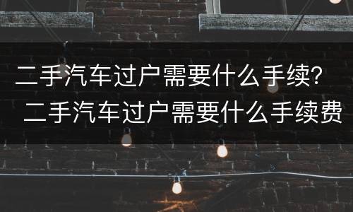 二手汽车过户需要什么手续？ 二手汽车过户需要什么手续费用多少