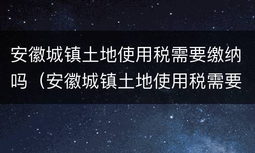 安徽城镇土地使用税需要缴纳吗（安徽城镇土地使用税需要缴纳吗）