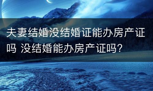 夫妻结婚没结婚证能办房产证吗 没结婚能办房产证吗?