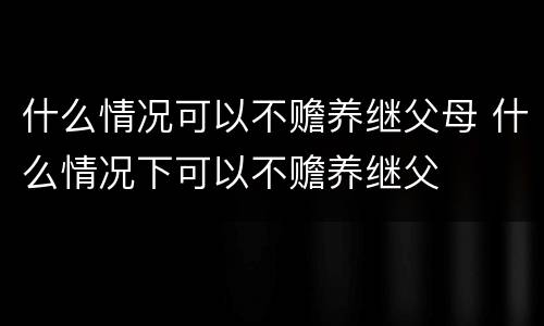 什么情况可以不赡养继父母 什么情况下可以不赡养继父