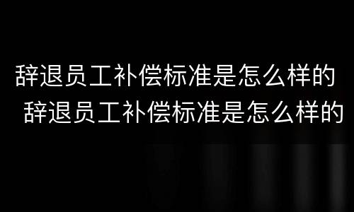 辞退员工补偿标准是怎么样的 辞退员工补偿标准是怎么样的呢