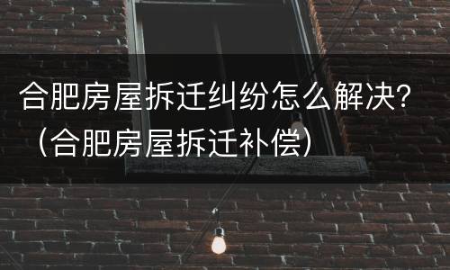 合肥房屋拆迁纠纷怎么解决？（合肥房屋拆迁补偿）