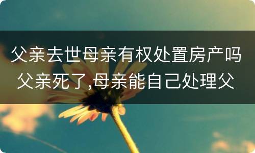 父亲去世母亲有权处置房产吗 父亲死了,母亲能自己处理父亲房产吗