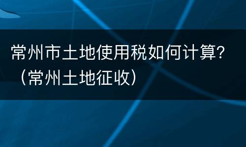 常州市土地使用税如何计算？（常州土地征收）