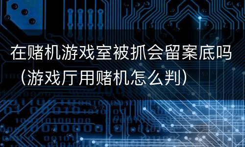 在赌机游戏室被抓会留案底吗（游戏厅用赌机怎么判）