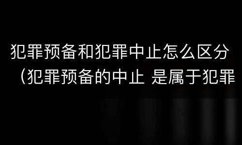 犯罪预备和犯罪中止怎么区分（犯罪预备的中止 是属于犯罪预备还是犯罪中止）