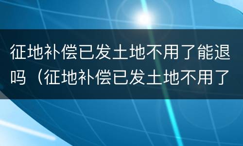 征地补偿已发土地不用了能退吗（征地补偿已发土地不用了能退吗怎么退）