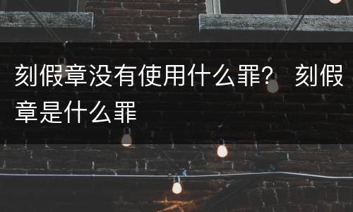 刻假章没有使用什么罪？ 刻假章是什么罪