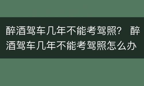 醉酒驾车几年不能考驾照？ 醉酒驾车几年不能考驾照怎么办