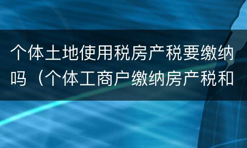 个体土地使用税房产税要缴纳吗（个体工商户缴纳房产税和土地使用税吗）