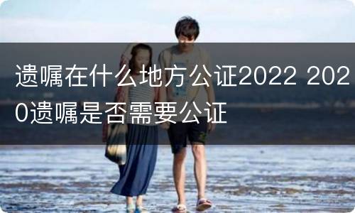 遗嘱在什么地方公证2022 2020遗嘱是否需要公证